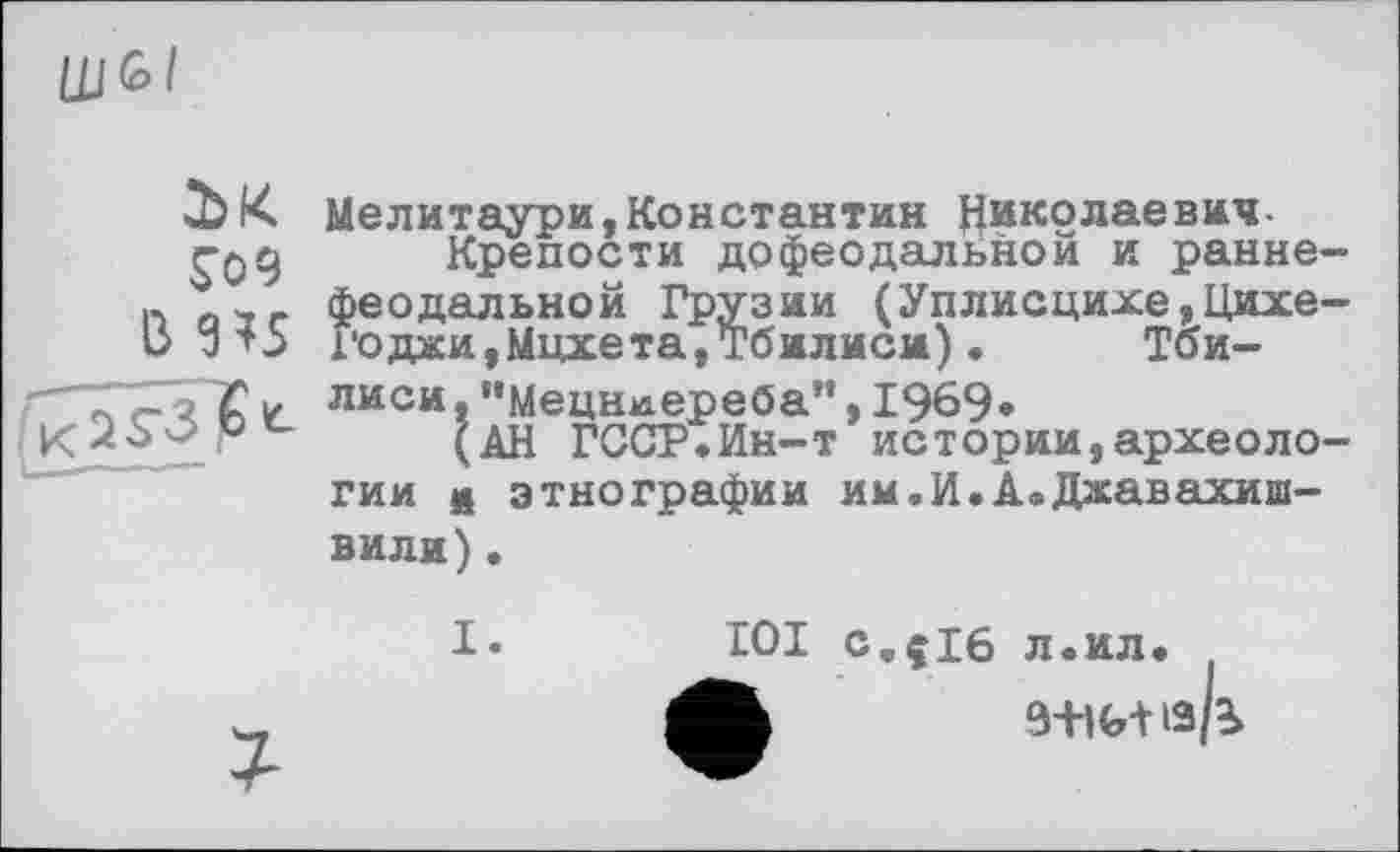 ﻿LU G» I
bK
S09
B 9*5
Мелитаури,Константин Николаевич-
Крепости дофеодальной и раннефеодальной Грузии (Уплисцихе,Цихе-Х'оджи,Мцхета,Тбилиси). Тбилиси, "Мецниереба”,1969»
(АН ГССР.Ин-т истории,археологии и этнографии им.И.A«Джавахишвили) .
I.
101 с,{16 л.ил.